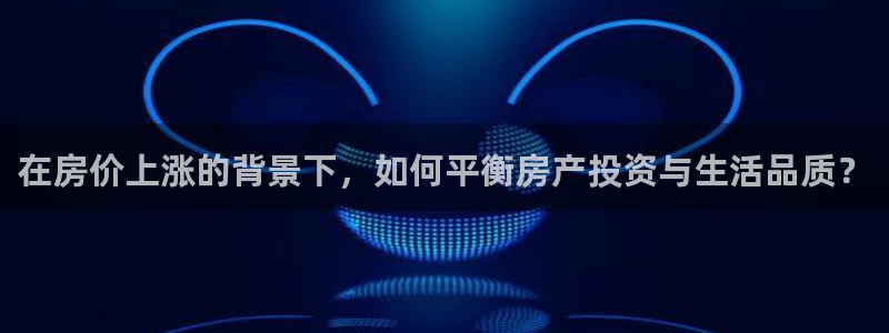 新宝5测速登录：在房价上涨的背景下，如何平衡房产投资与生活品
